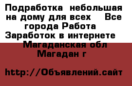 Подработка- небольшая на дому для всех. - Все города Работа » Заработок в интернете   . Магаданская обл.,Магадан г.